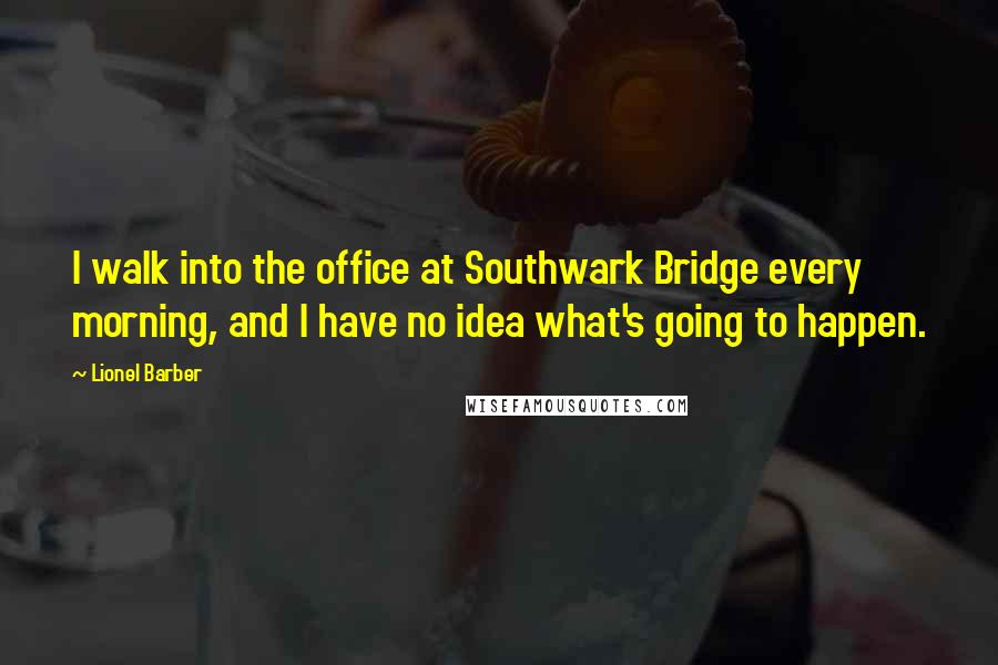 Lionel Barber quotes: I walk into the office at Southwark Bridge every morning, and I have no idea what's going to happen. Lionel Barber quotes: I walk into the office at Southwark Bridge every morning, and I have no idea what's going to happen.