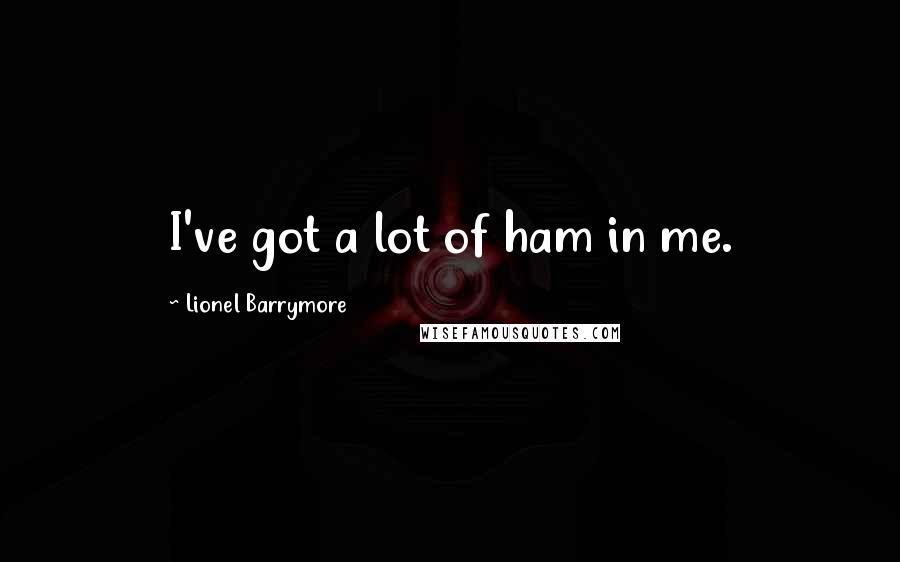 Lionel Barrymore quotes: I've got a lot of ham in me.