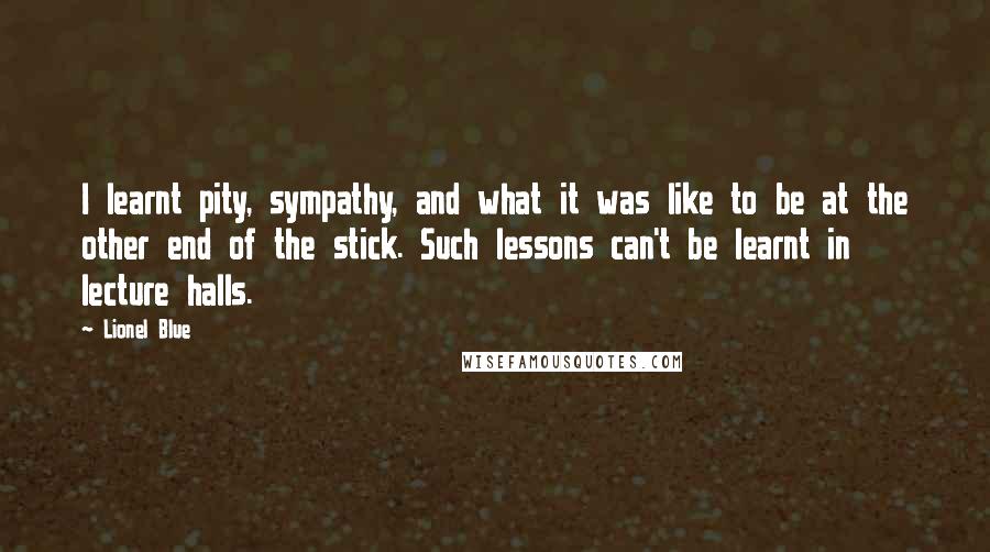 Lionel Blue quotes: I learnt pity, sympathy, and what it was like to be at the other end of the stick. Such lessons can't be learnt in lecture halls. Lionel Blue quotes: I learnt pity, sympathy, and what it was like to be at the other end of the stick. Such lessons can't be learnt in lecture halls.