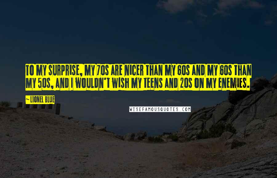 Lionel Blue quotes: To my surprise, my 70s are nicer than my 60s and my 60s than my 50s, and I wouldn't wish my teens and 20s on my enemies. Lionel Blue quotes: To my surprise, my 70s are nicer than my 60s and my 60s than my 50s, and I wouldn't wish my teens and 20s on my enemies.