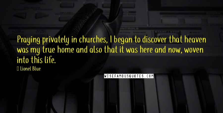 Lionel Blue quotes: Praying privately in churches, I began to discover that heaven was my true home and also that it was here and now, woven into this life.