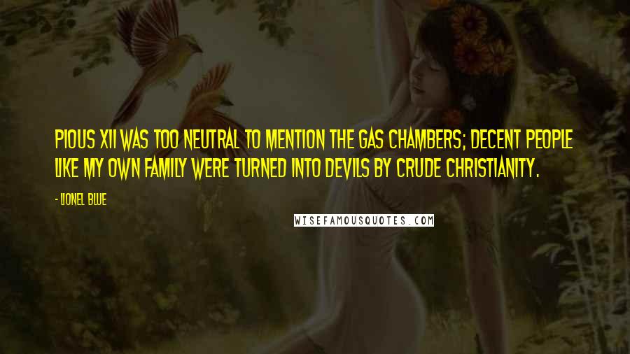 Lionel Blue quotes: Pious XII was too neutral to mention the gas chambers; decent people like my own family were turned into devils by crude Christianity. Lionel Blue quotes: Pious XII was too neutral to mention the gas chambers; decent people like my own family were turned into devils by crude Christianity.