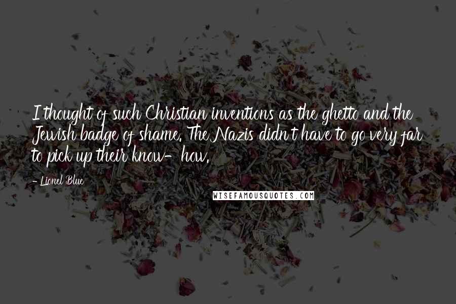 Lionel Blue quotes: I thought of such Christian inventions as the ghetto and the Jewish badge of shame. The Nazis didn't have to go very far to pick up their know-how. Lionel Blue quotes: I thought of such Christian inventions as the ghetto and the Jewish badge of shame. The Nazis didn't have to go very far to pick up their know-how.