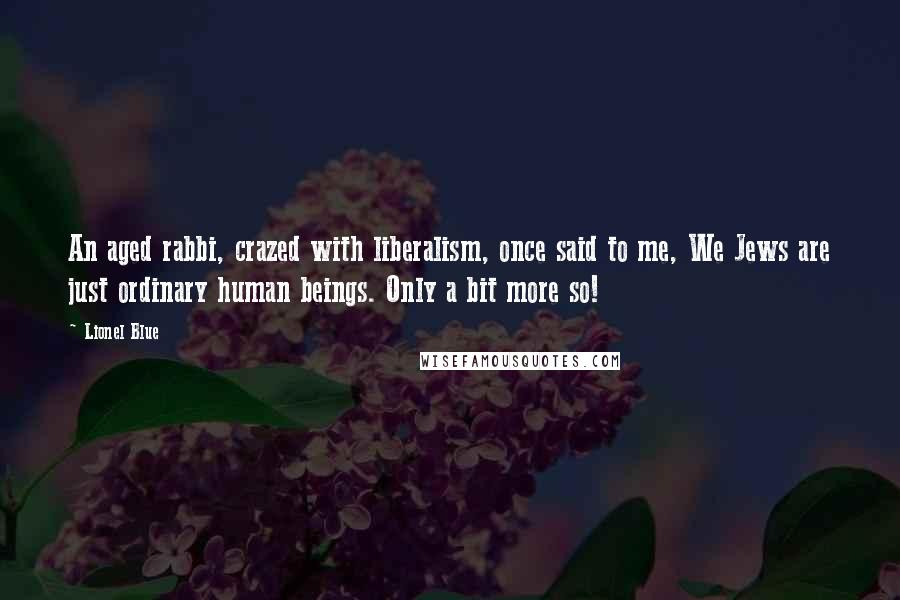 Lionel Blue quotes: An aged rabbi, crazed with liberalism, once said to me, We Jews are just ordinary human beings. Only a bit more so! Lionel Blue quotes: An aged rabbi, crazed with liberalism, once said to me, We Jews are just ordinary human beings. Only a bit more so!