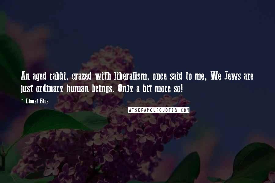 Lionel Blue quotes: An aged rabbi, crazed with liberalism, once said to me, We Jews are just ordinary human beings. Only a bit more so!