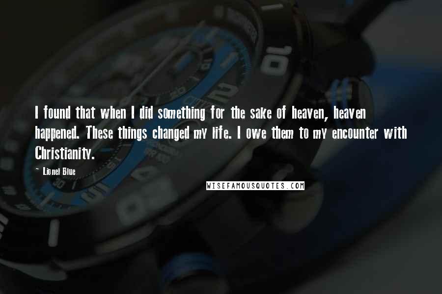 Lionel Blue quotes: I found that when I did something for the sake of heaven, heaven happened. These things changed my life. I owe them to my encounter with Christianity. Lionel Blue quotes: I found that when I did something for the sake of heaven, heaven happened. These things changed my life. I owe them to my encounter with Christianity.
