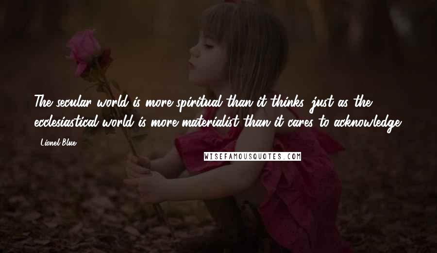 Lionel Blue quotes: The secular world is more spiritual than it thinks, just as the ecclesiastical world is more materialist than it cares to acknowledge. Lionel Blue quotes: The secular world is more spiritual than it thinks, just as the ecclesiastical world is more materialist than it cares to acknowledge.