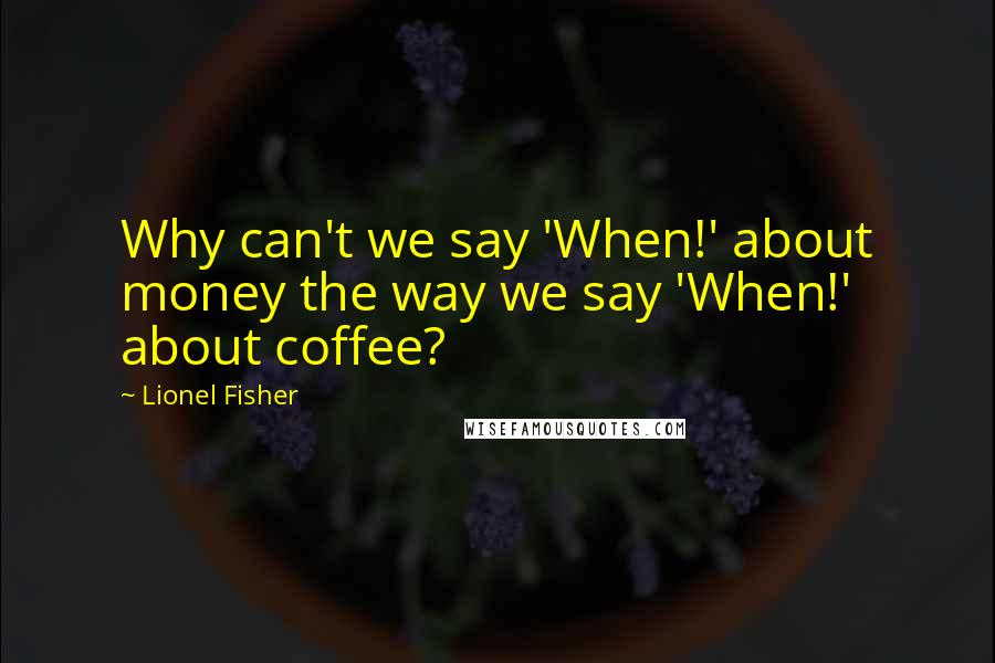 Lionel Fisher quotes: Why can't we say 'When!' about money the way we say 'When!' about coffee?