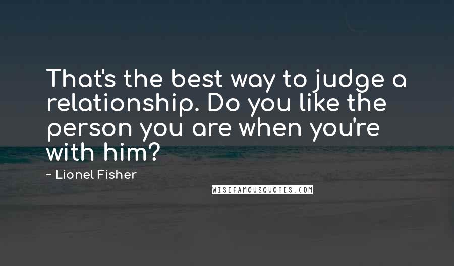 Lionel Fisher quotes: That's the best way to judge a relationship. Do you like the person you are when you're with him?