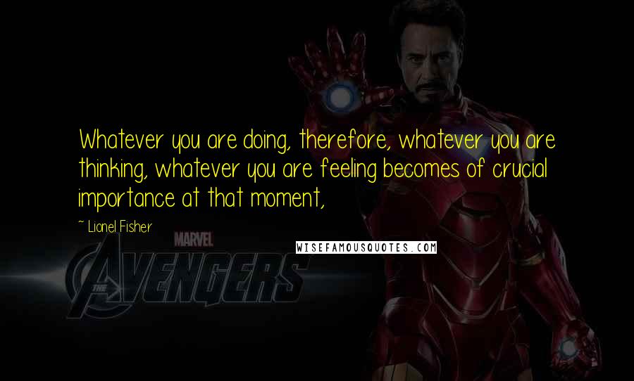 Lionel Fisher quotes: Whatever you are doing, therefore, whatever you are thinking, whatever you are feeling becomes of crucial importance at that moment,