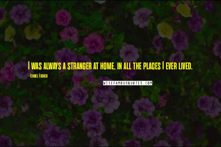 Lionel Fisher quotes: I was always a stranger at home, in all the places I ever lived.