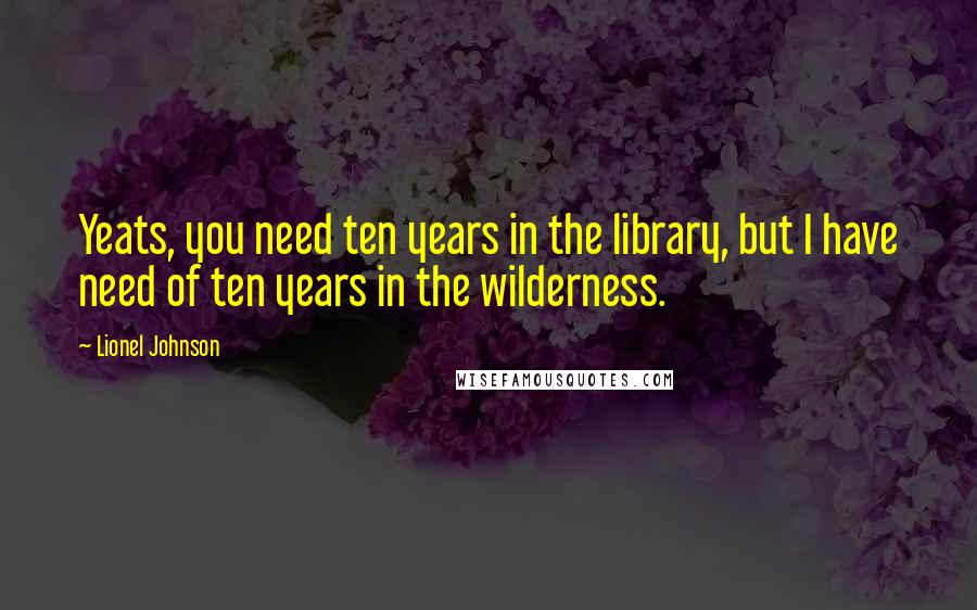 Lionel Johnson quotes: Yeats, you need ten years in the library, but I have need of ten years in the wilderness.