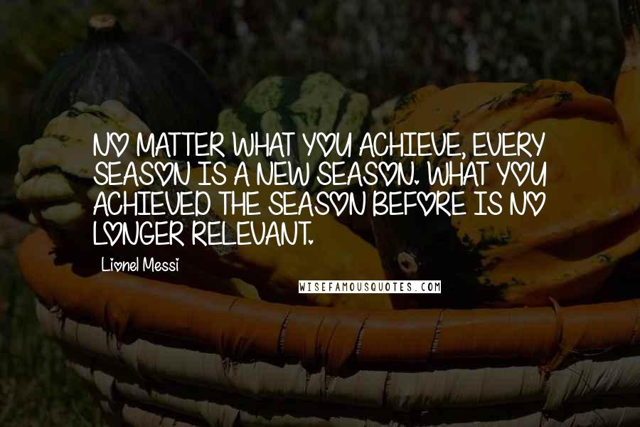 Lionel Messi quotes: NO MATTER WHAT YOU ACHIEVE, EVERY SEASON IS A NEW SEASON. WHAT YOU ACHIEVED THE SEASON BEFORE IS NO LONGER RELEVANT.