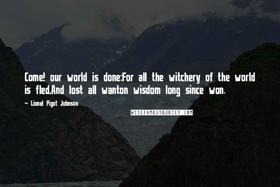 Lionel Pigot Johnson quotes: Come! our world is done:For all the witchery of the world is fled,And lost all wanton wisdom long since won. Lionel Pigot Johnson quotes: Come! our world is done:For all the witchery of the world is fled,And lost all wanton wisdom long since won.