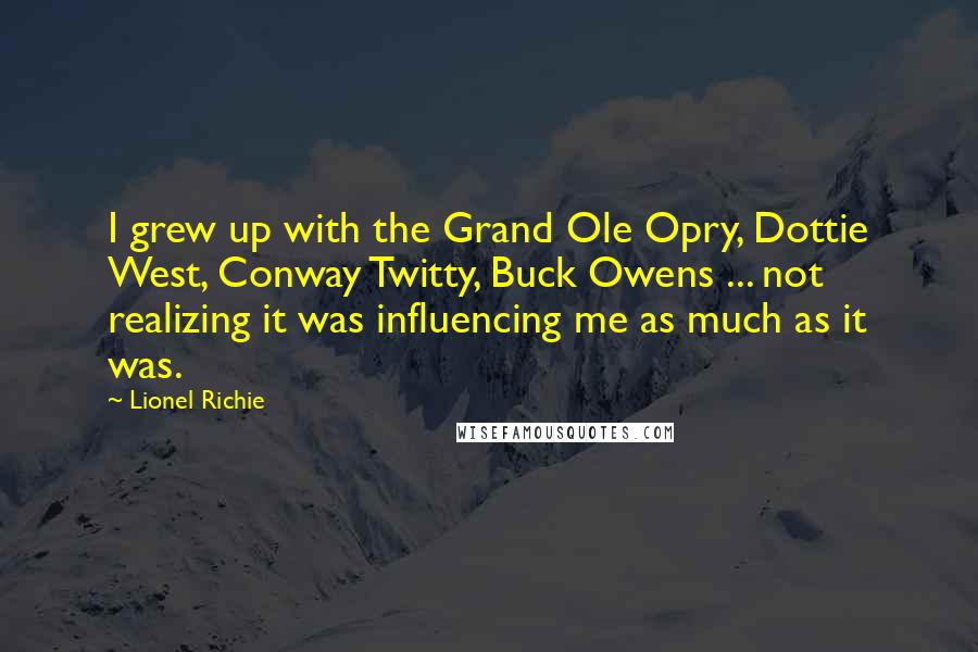 Lionel Richie quotes: I grew up with the Grand Ole Opry, Dottie West, Conway Twitty, Buck Owens ... not realizing it was influencing me as much as it was. Lionel Richie quotes: I grew up with the Grand Ole Opry, Dottie West, Conway Twitty, Buck Owens ... not realizing it was influencing me as much as it was.