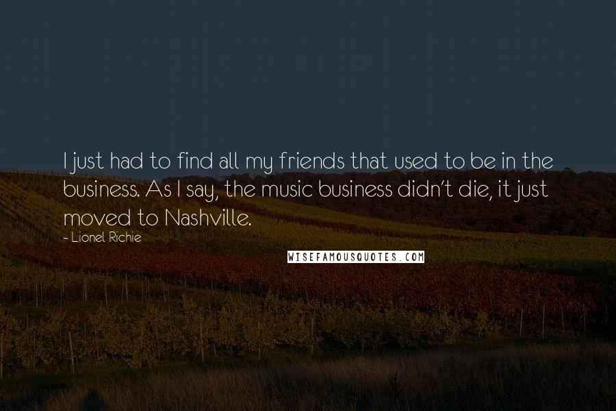 Lionel Richie quotes: I just had to find all my friends that used to be in the business. As I say, the music business didn't die, it just moved to Nashville.