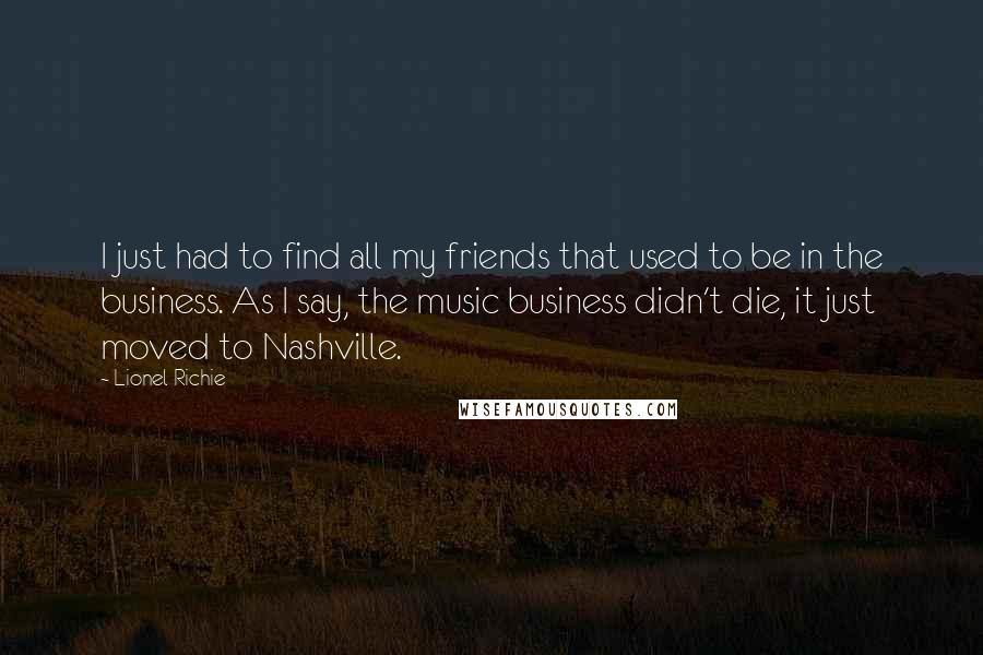 Lionel Richie quotes: I just had to find all my friends that used to be in the business. As I say, the music business didn't die, it just moved to Nashville. Lionel Richie quotes: I just had to find all my friends that used to be in the business. As I say, the music business didn't die, it just moved to Nashville.