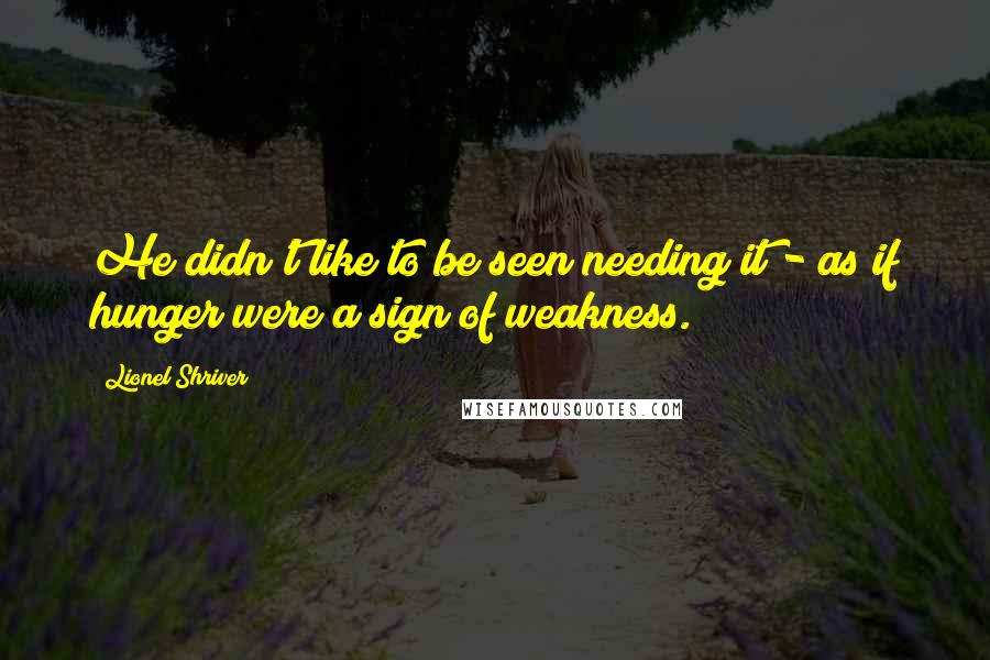 Lionel Shriver quotes: He didn't like to be seen needing it - as if hunger were a sign of weakness.