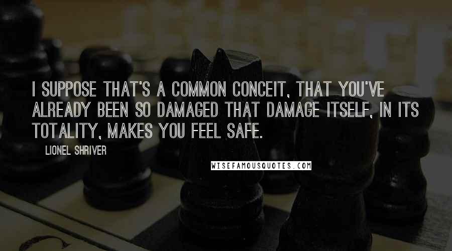 Lionel Shriver quotes: I suppose that's a common conceit, that you've already been so damaged that damage itself, in its totality, makes you feel safe.