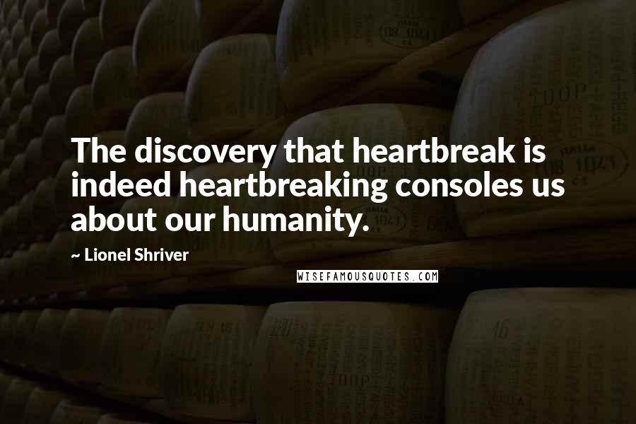 Lionel Shriver quotes: The discovery that heartbreak is indeed heartbreaking consoles us about our humanity.