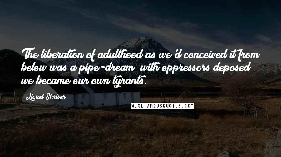 Lionel Shriver quotes: The liberation of adulthood as we'd conceived it from below was a pipe-dream; with oppressors deposed we became our own tyrants.