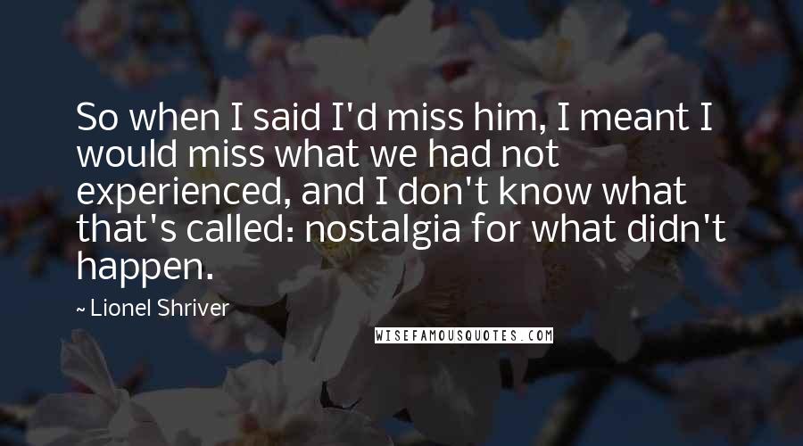 Lionel Shriver quotes: So when I said I'd miss him, I meant I would miss what we had not experienced, and I don't know what that's called: nostalgia for what didn't happen.