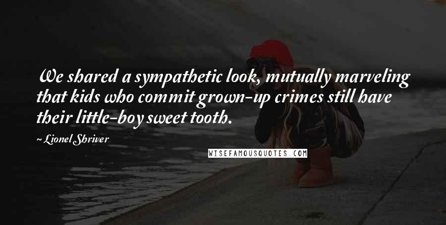 Lionel Shriver quotes: We shared a sympathetic look, mutually marveling that kids who commit grown-up crimes still have their little-boy sweet tooth.