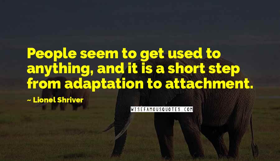 Lionel Shriver quotes: People seem to get used to anything, and it is a short step from adaptation to attachment.