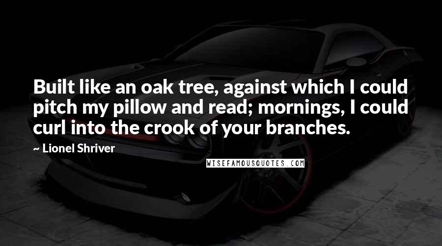 Lionel Shriver quotes: Built like an oak tree, against which I could pitch my pillow and read; mornings, I could curl into the crook of your branches.