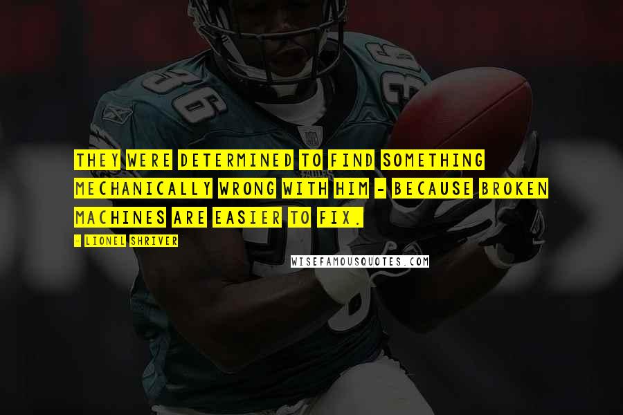 Lionel Shriver quotes: They were determined to find something mechanically wrong with him - because broken machines are easier to fix.