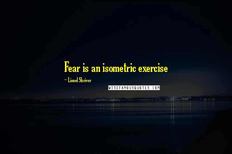 Lionel Shriver quotes: Fear is an isometric exercise