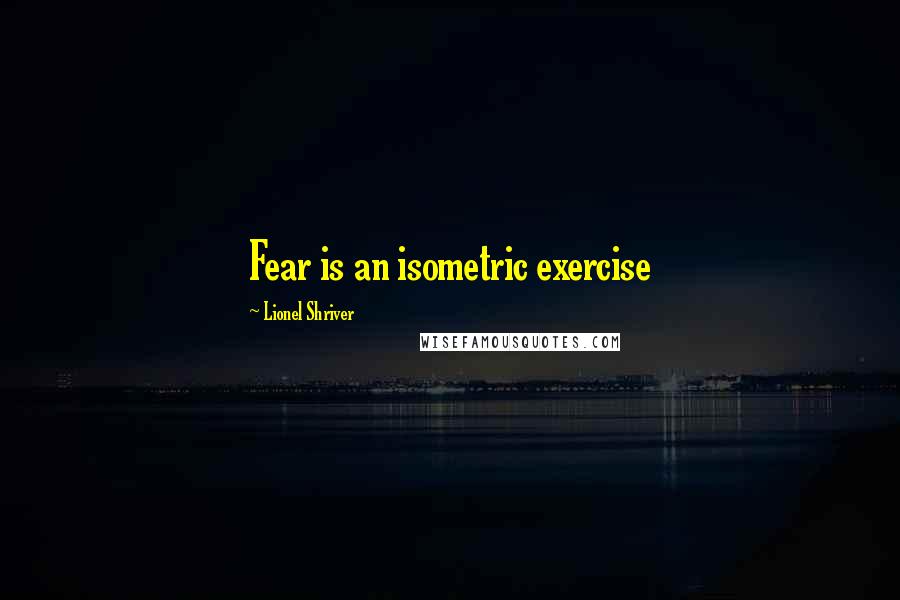 Lionel Shriver quotes: Fear is an isometric exercise