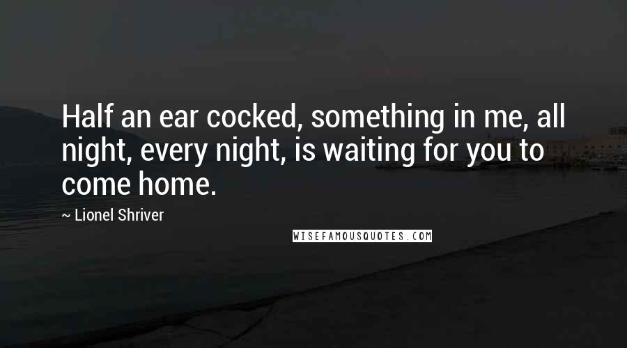 Lionel Shriver quotes: Half an ear cocked, something in me, all night, every night, is waiting for you to come home.