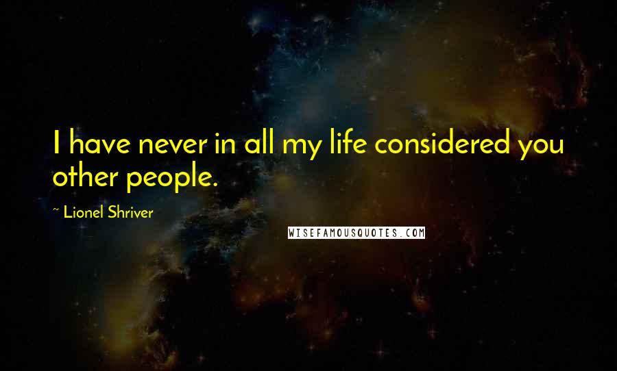 Lionel Shriver quotes: I have never in all my life considered you other people.