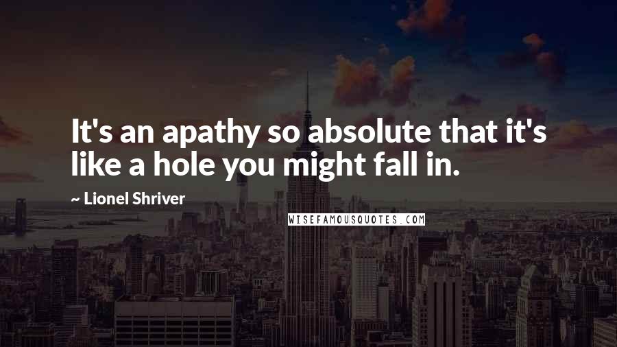 Lionel Shriver quotes: It's an apathy so absolute that it's like a hole you might fall in.
