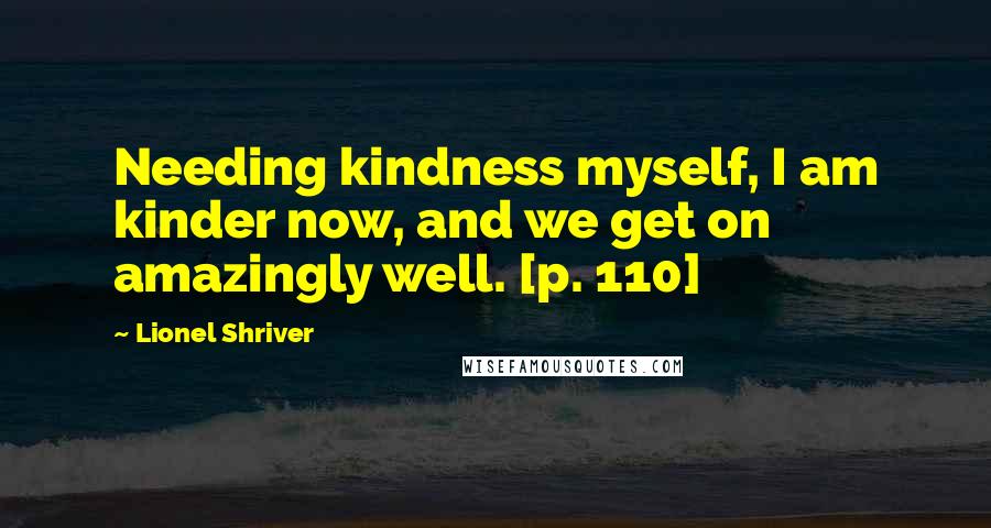 Lionel Shriver quotes: Needing kindness myself, I am kinder now, and we get on amazingly well. [p. 110]