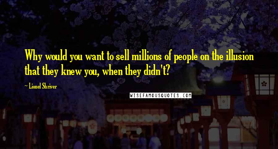 Lionel Shriver quotes: Why would you want to sell millions of people on the illusion that they knew you, when they didn't?