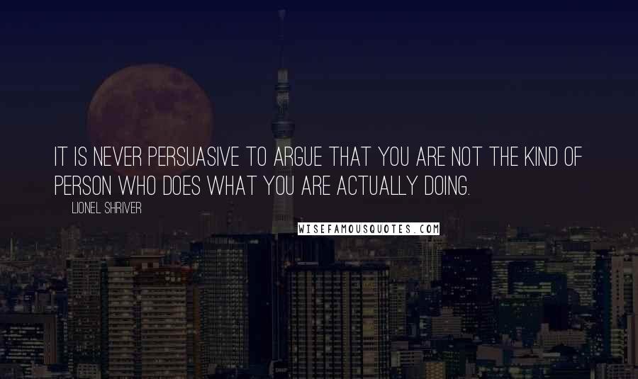 Lionel Shriver quotes: It is never persuasive to argue that you are not the kind of person who does what you are actually doing.