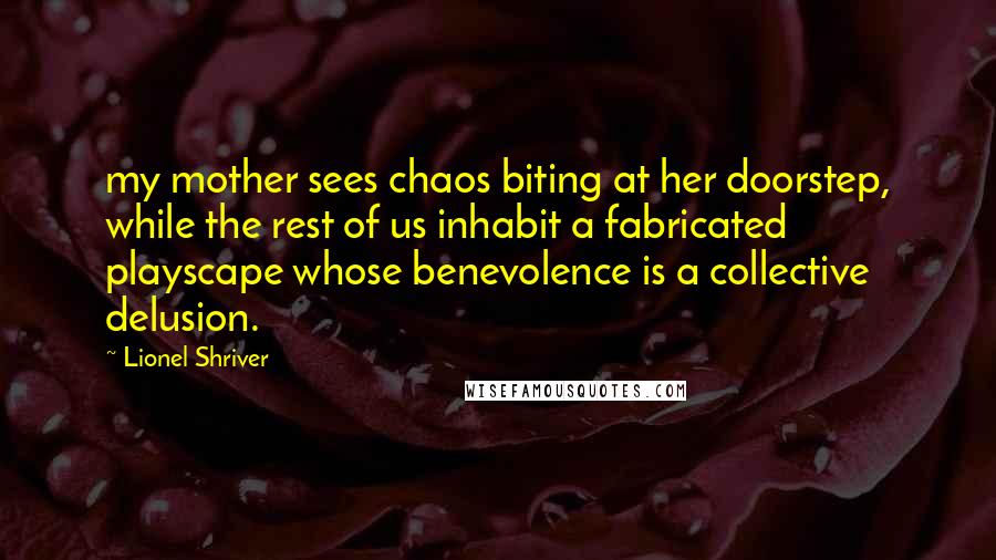 Lionel Shriver quotes: my mother sees chaos biting at her doorstep, while the rest of us inhabit a fabricated playscape whose benevolence is a collective delusion.