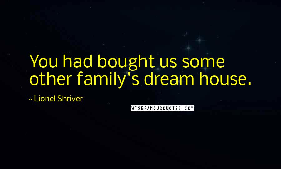 Lionel Shriver quotes: You had bought us some other family's dream house.