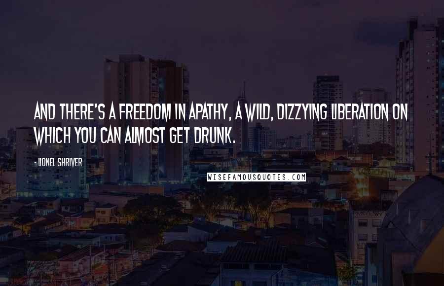 Lionel Shriver quotes: And there's a freedom in apathy, a wild, dizzying liberation on which you can almost get drunk.