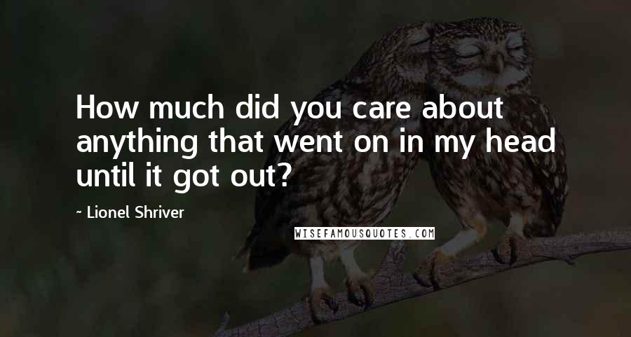 Lionel Shriver quotes: How much did you care about anything that went on in my head until it got out?