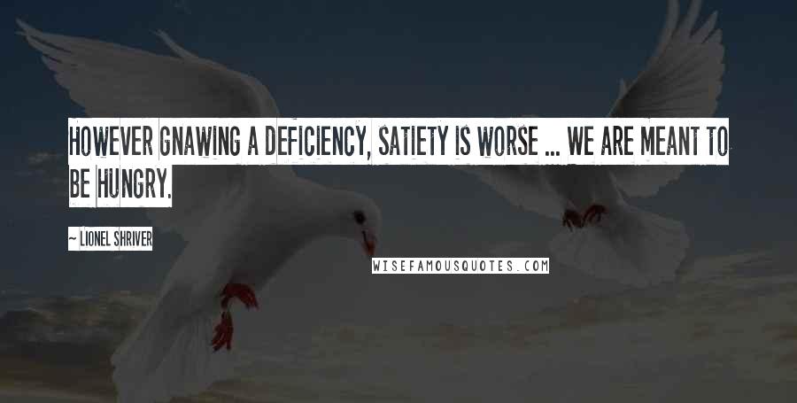Lionel Shriver quotes: However gnawing a deficiency, satiety is worse ... We are meant to be hungry.