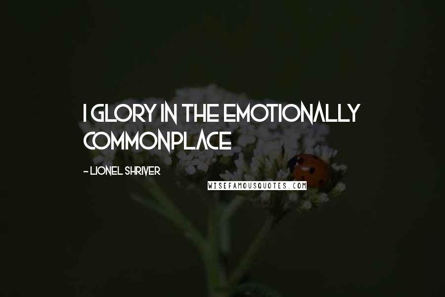 Lionel Shriver quotes: I glory in the emotionally commonplace