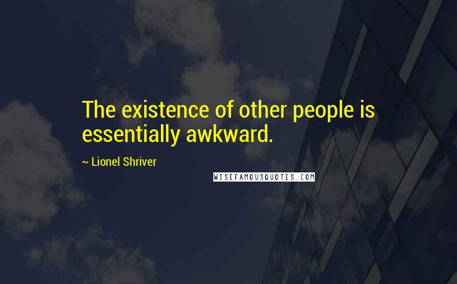 Lionel Shriver quotes: The existence of other people is essentially awkward.