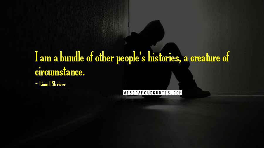 Lionel Shriver quotes: I am a bundle of other people's histories, a creature of circumstance.