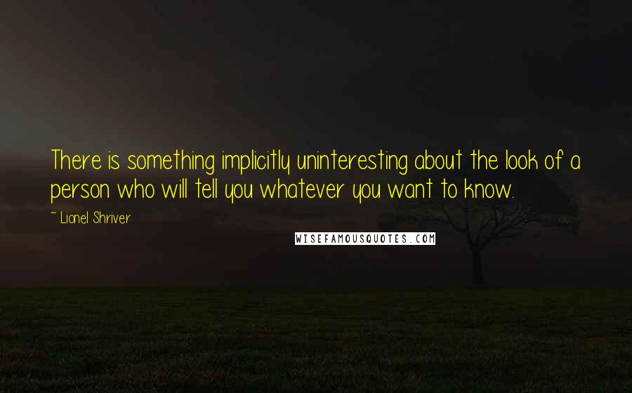 Lionel Shriver quotes: There is something implicitly uninteresting about the look of a person who will tell you whatever you want to know.