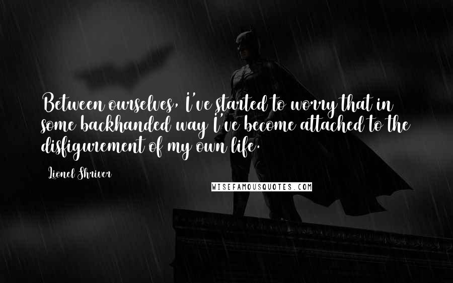 Lionel Shriver quotes: Between ourselves, I've started to worry that in some backhanded way I've become attached to the disfigurement of my own life.