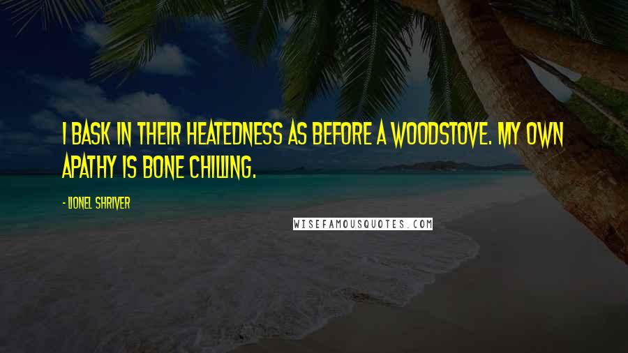 Lionel Shriver quotes: I bask in their heatedness as before a woodstove. My own apathy is bone chilling.