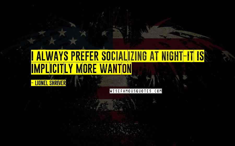 Lionel Shriver quotes: I always prefer socializing at night-it is implicitly more wanton